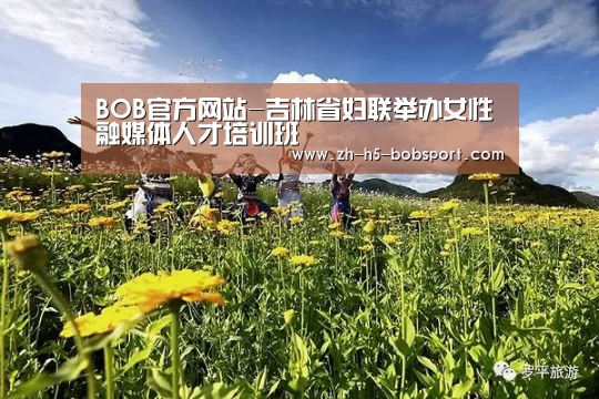 BOB官方网站-吉林省妇联举办女性融媒体人才培训班(图2) BOB官方网站
